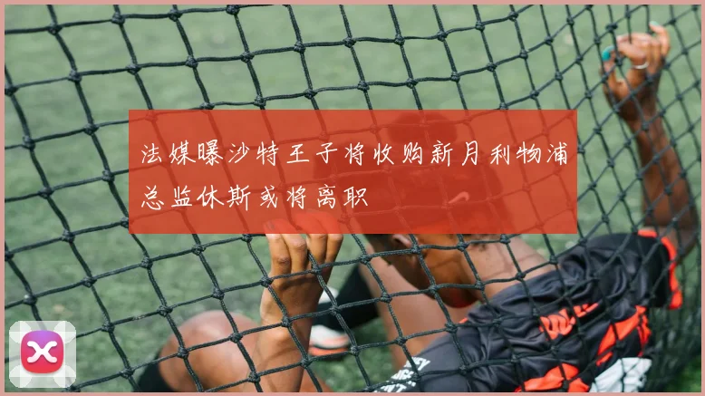 法媒曝沙特王子将收购新月利物浦总监休斯或将离职