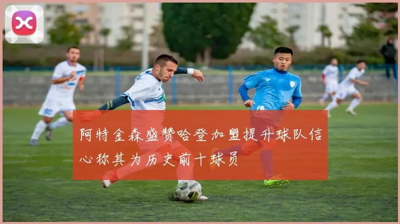 阿特金森盛赞哈登加盟提升球队信心称其为历史前十球员