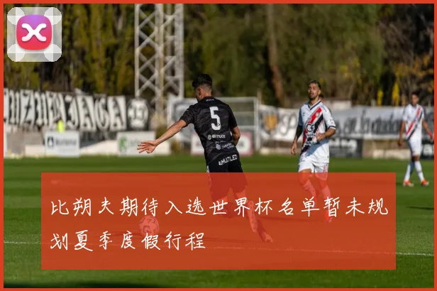 比朔夫期待入选世界杯名单暂未规划夏季度假行程